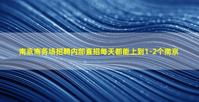 南京商务场招聘内部直招每天都能上到1-2个南京